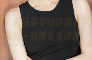 克拉女神 - 看嘉萌穿的这双人字拖，真想和她一起裸足走沙滩！